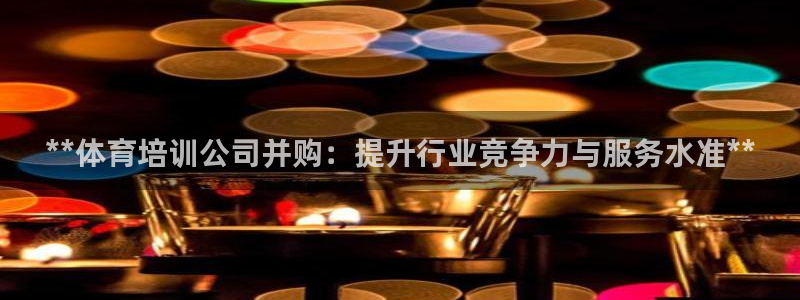 尊龙z6官网：**体育培训公司并购：提升行业竞争力与