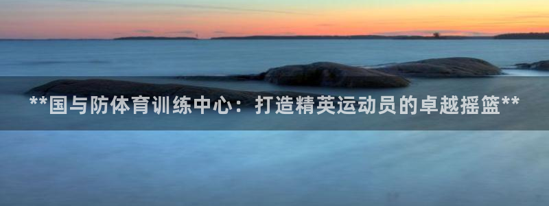 尊龙ag旗舰厅官网登录：**国与防体育训练中心：打造
